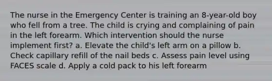 The nurse in the Emergency Center is training an 8-year-old boy who fell from a tree. The child is crying and complaining of pain in the left forearm. Which intervention should the nurse implement first? a. Elevate the child's left arm on a pillow b. Check capillary refill of the nail beds c. Assess pain level using FACES scale d. Apply a cold pack to his left forearm