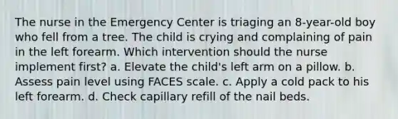 The nurse in the Emergency Center is triaging an 8-year-old boy who fell from a tree. The child is crying and complaining of pain in the left forearm. Which intervention should the nurse implement first? a. Elevate the child's left arm on a pillow. b. Assess pain level using FACES scale. c. Apply a cold pack to his left forearm. d. Check capillary refill of the nail beds.