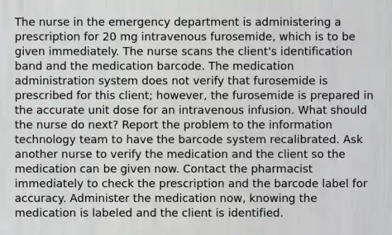 The nurse in the emergency department is administering a prescription for 20 mg intravenous furosemide, which is to be given immediately. The nurse scans the client's identification band and the medication barcode. The medication administration system does not verify that furosemide is prescribed for this client; however, the furosemide is prepared in the accurate unit dose for an intravenous infusion. What should the nurse do next? Report the problem to the information technology team to have the barcode system recalibrated. Ask another nurse to verify the medication and the client so the medication can be given now. Contact the pharmacist immediately to check the prescription and the barcode label for accuracy. Administer the medication now, knowing the medication is labeled and the client is identified.