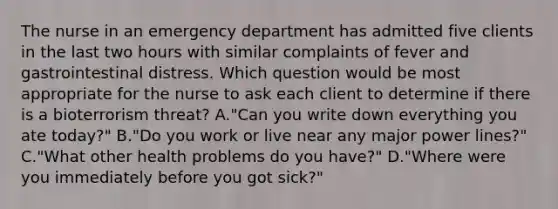 The nurse in an emergency department has admitted five clients in the last two hours with similar complaints of fever and gastrointestinal distress. Which question would be most appropriate for the nurse to ask each client to determine if there is a bioterrorism threat? A."Can you write down everything you ate today?" B."Do you work or live near any major power lines?" C."What other health problems do you have?" D."Where were you immediately before you got sick?"