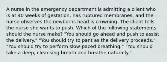 A nurse in the emergency department is admitting a client who is at 40 weeks of gestation, has ruptured membranes, and the nurse observes the newborns head is crowning. The client tells the nurse she wants to push. Which of the following statements should the nurse make? "You should go ahead and push to assist the delivery." "You should try to pant as the delivery proceeds." "You should try to perform slow-paced breathing." "You should take a deep, cleansing breath and breathe naturally."