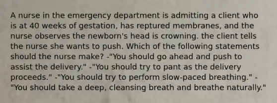 A nurse in the emergency department is admitting a client who is at 40 weeks of gestation, has reptured membranes, and the nurse observes the newborn's head is crowning. the client tells the nurse she wants to push. Which of the following statements should the nurse make? -"You should go ahead and push to assist the delivery." -"You should try to pant as the delivery proceeds." -"You should try to perform slow-paced breathing." -"You should take a deep, cleansing breath and breathe naturally."