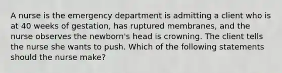 A nurse is the emergency department is admitting a client who is at 40 weeks of gestation, has ruptured membranes, and the nurse observes the newborn's head is crowning. The client tells the nurse she wants to push. Which of the following statements should the nurse make?