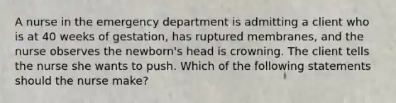 A nurse in the emergency department is admitting a client who is at 40 weeks of gestation, has ruptured membranes, and the nurse observes the newborn's head is crowning. The client tells the nurse she wants to push. Which of the following statements should the nurse make?