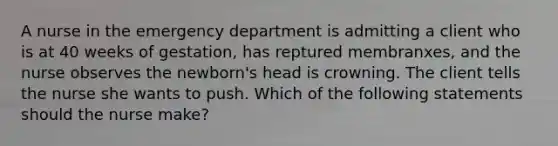 A nurse in the emergency department is admitting a client who is at 40 weeks of gestation, has reptured membranxes, and the nurse observes the newborn's head is crowning. The client tells the nurse she wants to push. Which of the following statements should the nurse make?