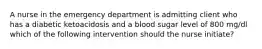 A nurse in the emergency department is admitting client who has a diabetic ketoacidosis and a blood sugar level of 800 mg/dl which of the following intervention should the nurse initiate?