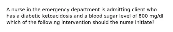 A nurse in the emergency department is admitting client who has a diabetic ketoacidosis and a blood sugar level of 800 mg/dl which of the following intervention should the nurse initiate?