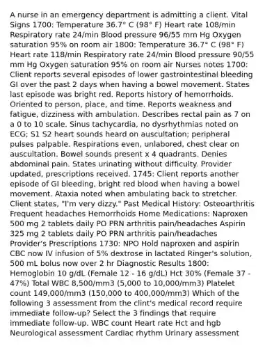 A nurse in an emergency department is admitting a client. Vital Signs 1700: Temperature 36.7° C (98° F) Heart rate 108/min Respiratory rate 24/min Blood pressure 96/55 mm Hg Oxygen saturation 95% on room air 1800: Temperature 36.7° C (98° F) Heart rate 118/min Respiratory rate 24/min Blood pressure 90/55 mm Hg Oxygen saturation 95% on room air Nurses notes 1700: Client reports several episodes of lower gastrointestinal bleeding GI over the past 2 days when having a bowel movement. States last episode was bright red. Reports history of hemorrhoids. Oriented to person, place, and time. Reports weakness and fatigue, dizziness with ambulation. Describes rectal pain as 7 on a 0 to 10 scale. Sinus tachycardia, no dysrhythmias noted on ECG; S1 S2 heart sounds heard on auscultation; peripheral pulses palpable. Respirations even, unlabored, chest clear on auscultation. Bowel sounds present x 4 quadrants. Denies abdominal pain. States urinating without difficulty. Provider updated, prescriptions received. 1745: Client reports another episode of GI bleeding, bright red blood when having a bowel movement. Ataxia noted when ambulating back to stretcher. Client states, "I'm very dizzy." Past Medical History: Osteoarthritis Frequent headaches Hemorrhoids Home Medications: Naproxen 500 mg 2 tablets daily PO PRN arthritis pain/headaches Aspirin 325 mg 2 tablets daily PO PRN arthritis pain/headaches Provider's Prescriptions 1730: NPO Hold naproxen and aspirin CBC now IV infusion of 5% dextrose in lactated Ringer's solution, 500 mL bolus now over 2 hr Diagnostic Results 1800: Hemoglobin 10 g/dL (Female 12 - 16 g/dL) Hct 30% (Female 37 - 47%) Total WBC 8,500/mm3 (5,000 to 10,000/mm3) Platelet count 149,000/mm3 (150,000 to 400,000/mm3) Which of the following 3 assessment from the clint's medical record require immediate follow-up? Select the 3 findings that require immediate follow-up. WBC count Heart rate Hct and hgb Neurological assessment Cardiac rhythm Urinary assessment