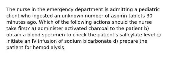 ​​​​​​​The nurse in the emergency department is admitting a pediatric client who ingested an unknown number of aspirin tablets 30 minutes ago. Which of the following actions should the nurse take first? a) administer activated charcoal to the patient b) obtain a blood specimen to check the patient's salicylate level c) initiate an IV infusion of sodium bicarbonate d) prepare the patient for hemodialysis