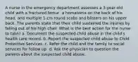 A nurse in the emergency department assesses a 3-year-old child with a fractured femur, a hematoma on the back of his head, and multiple 1-cm round scabs and blisters on his upper back. The parents state that their child sustained the injuries by falling out of his high chair. What is the best action for the nurse to take? a. Document the suspected child abuse in the child's health care record. b. Report the suspected child abuse to Child Protective Services. c. Refer the child and the family to social services for follow up. d. Ask the physician to question the parents about the suspected child abuse.