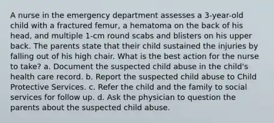 A nurse in the emergency department assesses a 3-year-old child with a fractured femur, a hematoma on the back of his head, and multiple 1-cm round scabs and blisters on his upper back. The parents state that their child sustained the injuries by falling out of his high chair. What is the best action for the nurse to take? a. Document the suspected child abuse in the child's health care record. b. Report the suspected child abuse to Child Protective Services. c. Refer the child and the family to social services for follow up. d. Ask the physician to question the parents about the suspected child abuse.