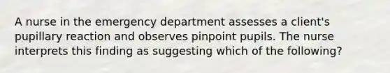 A nurse in the emergency department assesses a client's pupillary reaction and observes pinpoint pupils. The nurse interprets this finding as suggesting which of the following?