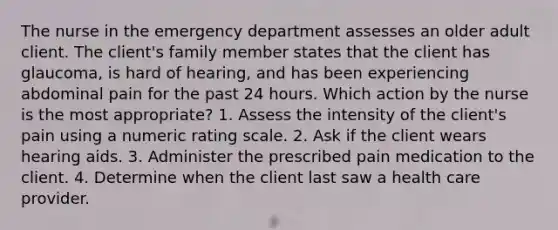 The nurse in the emergency department assesses an older adult client. The client's family member states that the client has glaucoma, is hard of hearing, and has been experiencing abdominal pain for the past 24 hours. Which action by the nurse is the most appropriate? 1. Assess the intensity of the client's pain using a numeric rating scale. 2. Ask if the client wears hearing aids. 3. Administer the prescribed pain medication to the client. 4. Determine when the client last saw a health care provider.