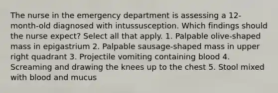 The nurse in the emergency department is assessing a 12-month-old diagnosed with intussusception. Which findings should the nurse expect? Select all that apply. 1. Palpable olive-shaped mass in epigastrium 2. Palpable sausage-shaped mass in upper right quadrant 3. Projectile vomiting containing blood 4. Screaming and drawing the knees up to the chest 5. Stool mixed with blood and mucus