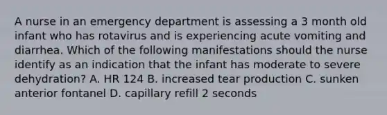 A nurse in an emergency department is assessing a 3 month old infant who has rotavirus and is experiencing acute vomiting and diarrhea. Which of the following manifestations should the nurse identify as an indication that the infant has moderate to severe dehydration? A. HR 124 B. increased tear production C. sunken anterior fontanel D. capillary refill 2 seconds