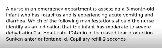 A nurse in an emergency department is assessing a 3-month-old infant who has rotavirus and is experiencing acute vomiting and diarrhea. Which of the following manifestations should the nurse identify as an indication that the infant has moderate to severe dehydration? a. Heart rate 124/min b. Increased tear production. Sunken anterior fontanel d. Capillary refill 2 seconds