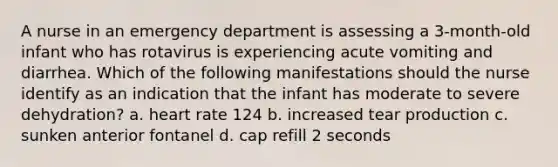 A nurse in an emergency department is assessing a 3-month-old infant who has rotavirus is experiencing acute vomiting and diarrhea. Which of the following manifestations should the nurse identify as an indication that the infant has moderate to severe dehydration? a. heart rate 124 b. increased tear production c. sunken anterior fontanel d. cap refill 2 seconds