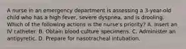 A nurse in an emergency department is assessing a 3-year-old child who has a high fever, severe dyspnea, and is drooling. Which of the following actions is the nurse's priority? A. Insert an IV catheter. B. Obtain blood culture specimens. C. Administer an antipyretic. D. Prepare for nasotracheal intubation.