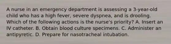 A nurse in an emergency department is assessing a 3-year-old child who has a high fever, severe dyspnea, and is drooling. Which of the following actions is the nurse's priority? A. Insert an IV catheter. B. Obtain blood culture specimens. C. Administer an antipyretic. D. Prepare for nasotracheal intubation.