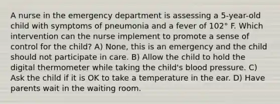 A nurse in the emergency department is assessing a 5-year-old child with symptoms of pneumonia and a fever of 102° F. Which intervention can the nurse implement to promote a sense of control for the child? A) None, this is an emergency and the child should not participate in care. B) Allow the child to hold the digital thermometer while taking the child's blood pressure. C) Ask the child if it is OK to take a temperature in the ear. D) Have parents wait in the waiting room.