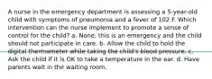 A nurse in the emergency department is assessing a 5-year-old child with symptoms of pneumonia and a fever of 102 F. Which intervention can the nurse implement to promote a sense of control for the child? a. None; this is an emergency and the child should not participate in care. b. Allow the child to hold the digital thermometer while taking the child's blood pressure. c. Ask the child if it is OK to take a temperature in the ear. d. Have parents wait in the waiting room.