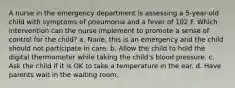 A nurse in the emergency department is assessing a 5-year-old child with symptoms of pneumonia and a fever of 102 F. Which intervention can the nurse implement to promote a sense of control for the child? a. None, this is an emergency and the child should not participate in care. b. Allow the child to hold the digital thermometer while taking the child's blood pressure. c. Ask the child if it is OK to take a temperature in the ear. d. Have parents wait in the waiting room.