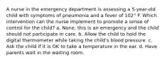 A nurse in the emergency department is assessing a 5-year-old child with symptoms of pneumonia and a fever of 102° F. Which intervention can the nurse implement to promote a sense of control for the child? a. None, this is an emergency and the child should not participate in care. b. Allow the child to hold the digital thermometer while taking the child's blood pressure. c. Ask the child if it is OK to take a temperature in the ear. d. Have parents wait in the waiting room.