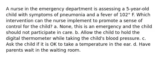 A nurse in the emergency department is assessing a 5-year-old child with symptoms of pneumonia and a fever of 102° F. Which intervention can the nurse implement to promote a sense of control for the child? a. None, this is an emergency and the child should not participate in care. b. Allow the child to hold the digital thermometer while taking the child's blood pressure. c. Ask the child if it is OK to take a temperature in the ear. d. Have parents wait in the waiting room.