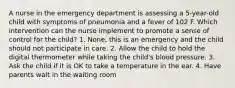 A nurse in the emergency department is assessing a 5-year-old child with symptoms of pneumonia and a fever of 102 F. Which intervention can the nurse implement to promote a sense of control for the child? 1. None, this is an emergency and the child should not participate in care. 2. Allow the child to hold the digital thermometer while taking the child's blood pressure. 3. Ask the child if it is OK to take a temperature in the ear. 4. Have parents wait in the waiting room