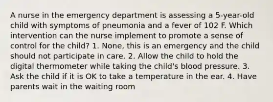 A nurse in the emergency department is assessing a 5-year-old child with symptoms of pneumonia and a fever of 102 F. Which intervention can the nurse implement to promote a sense of control for the child? 1. None, this is an emergency and the child should not participate in care. 2. Allow the child to hold the digital thermometer while taking the child's blood pressure. 3. Ask the child if it is OK to take a temperature in the ear. 4. Have parents wait in the waiting room