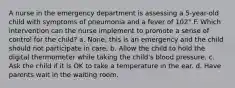 A nurse in the emergency department is assessing a 5-year-old child with symptoms of pneumonia and a fever of 102° F. Which intervention can the nurse implement to promote a sense of control for the child? a. None; this is an emergency and the child should not participate in care. b. Allow the child to hold the digital thermometer while taking the child's blood pressure. c. Ask the child if it is OK to take a temperature in the ear. d. Have parents wait in the waiting room.