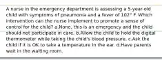 A nurse in the emergency department is assessing a 5-year-old child with symptoms of pneumonia and a fever of 102° F. Which intervention can the nurse implement to promote a sense of control for the child? a.None, this is an emergency and the child should not participate in care. b.Allow the child to hold the digital thermometer while taking the child's blood pressure. c.Ask the child if it is OK to take a temperature in the ear. d.Have parents wait in the waiting room.