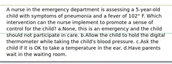 A nurse in the emergency department is assessing a 5-year-old child with symptoms of pneumonia and a fever of 102° F. Which intervention can the nurse implement to promote a sense of control for the child? a.None, this is an emergency and the child should not participate in care. b.Allow the child to hold the digital thermometer while taking the child's blood pressure. c.Ask the child if it is OK to take a temperature in the ear. d.Have parents wait in the waiting room.