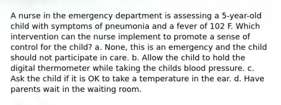 A nurse in the emergency department is assessing a 5-year-old child with symptoms of pneumonia and a fever of 102 F. Which intervention can the nurse implement to promote a sense of control for the child? a. None, this is an emergency and the child should not participate in care. b. Allow the child to hold the digital thermometer while taking the childs blood pressure. c. Ask the child if it is OK to take a temperature in the ear. d. Have parents wait in the waiting room.