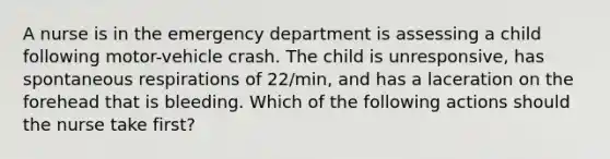 A nurse is in the emergency department is assessing a child following motor-vehicle crash. The child is unresponsive, has spontaneous respirations of 22/min, and has a laceration on the forehead that is bleeding. Which of the following actions should the nurse take first?