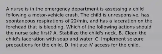 A nurse is in the emergency department is assessing a child following a motor‑vehicle crash. The child is unresponsive, has spontaneous respirations of 22/min, and has a laceration on the forehead that is bleeding. Which of the following actions should the nurse take first? A. Stabilize the child's neck. B. Clean the child's laceration with soap and water. C. Implement seizure precautions for the child. D. Initiate IV access for the child.