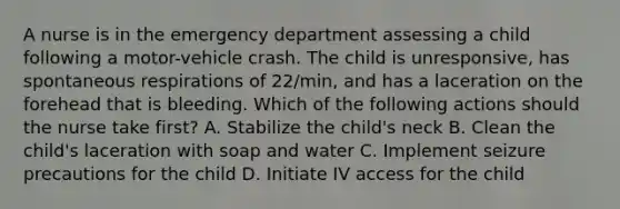 A nurse is in the emergency department assessing a child following a motor-vehicle crash. The child is unresponsive, has spontaneous respirations of 22/min, and has a laceration on the forehead that is bleeding. Which of the following actions should the nurse take first? A. Stabilize the child's neck B. Clean the child's laceration with soap and water C. Implement seizure precautions for the child D. Initiate IV access for the child