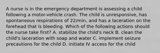 A nurse is in the emergency department is assessing a child following a motor-vehicle crash. The child is unresponsive, has spontaneous respirations of 22/min, and has a laceration on the forehead that is bleeding. Which of the following actions should the nurse take first? A. stabilize the child's neck B. clean the child's laceration with soap and water C. implement seizure precautions for the child D. initiate IV access for the child