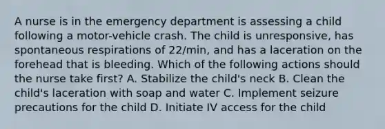 A nurse is in the emergency department is assessing a child following a motor-vehicle crash. The child is unresponsive, has spontaneous respirations of 22/min, and has a laceration on the forehead that is bleeding. Which of the following actions should the nurse take first? A. Stabilize the child's neck B. Clean the child's laceration with soap and water C. Implement seizure precautions for the child D. Initiate IV access for the child