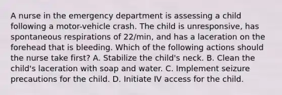 A nurse in the emergency department is assessing a child following a motor-vehicle crash. The child is unresponsive, has spontaneous respirations of 22/min, and has a laceration on the forehead that is bleeding. Which of the following actions should the nurse take first? A. Stabilize the child's neck. B. Clean the child's laceration with soap and water. C. Implement seizure precautions for the child. D. Initiate IV access for the child.