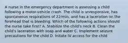 A nurse in the emergency department is assessing a child following a motor-vehicle crash. The child is unresponsive, has spontaneous respirations of 22/min, and has a laceration on the forehead that is bleeding. Which of the following actions should the nurse take first? A. Stabilize the child's neck B. Clean the child's laceration with soap and water C. Implement seizure precautions for the child D. Initate IV access for the child