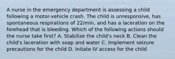 A nurse in the emergency department is assessing a child following a motor-vehicle crash. The child is unresponsive, has spontaneous respirations of 22/min, and has a laceration on the forehead that is bleeding. Which of the following actions should the nurse take first? A. Stabilize the child's neck B. Clean the child's laceration with soap and water C. Implement seizure precautions for the child D. Initate IV access for the child