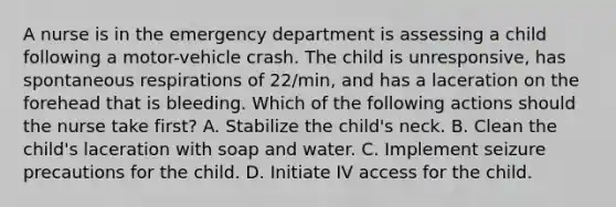 A nurse is in the emergency department is assessing a child following a motor-vehicle crash. The child is unresponsive, has spontaneous respirations of 22/min, and has a laceration on the forehead that is bleeding. Which of the following actions should the nurse take first? A. Stabilize the child's neck. B. Clean the child's laceration with soap and water. C. Implement seizure precautions for the child. D. Initiate IV access for the child.