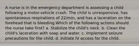 A nurse is in the emergency department is assessing a child following a motor-vehicle crash. The child is unresponsive, has spontaneous respirations of 22/min, and has a laceration on the forehead that is bleeding.Which of the following actions should the nurse take first? a. Stabilize the child's neck. b. Clean the child's laceration with soap and water. c. Implement seizure precautions for the child. d. Initiate IV access for the child.