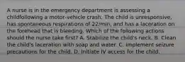 A nurse is in the emergency department is assessing a childfollowing a motor‑vehicle crash. The child is unresponsive, has spontaneous respirations of 22/min, and has a laceration on the forehead that is bleeding. Which of the following actions should the nurse take first? A. Stabilize the child's neck. B. Clean the child's laceration with soap and water. C. Implement seizure precautions for the child. D. Initiate IV access for the child.