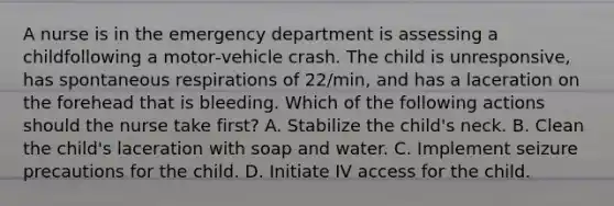 A nurse is in the emergency department is assessing a childfollowing a motor‑vehicle crash. The child is unresponsive, has spontaneous respirations of 22/min, and has a laceration on the forehead that is bleeding. Which of the following actions should the nurse take first? A. Stabilize the child's neck. B. Clean the child's laceration with soap and water. C. Implement seizure precautions for the child. D. Initiate IV access for the child.