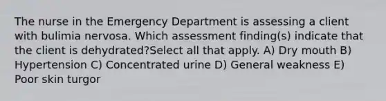 The nurse in the Emergency Department is assessing a client with bulimia nervosa. Which assessment finding(s) indicate that the client is dehydrated?Select all that apply. A) Dry mouth B) Hypertension C) Concentrated urine D) General weakness E) Poor skin turgor