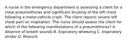 A nurse in the emergency department is assessing a client for a close pneumothorax and significant bruising of the left chest following a motor-vehicle crash. The client reports severe left chest pain on inspiration. The nurse should assess the client for which of the following manifestations of a pneumothorax? A. Absence of breath sounds B. Expiratory wheezing C. Inspiratory stridor D. Rhonchi