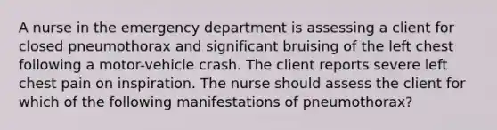 A nurse in the emergency department is assessing a client for closed pneumothorax and significant bruising of the left chest following a motor-vehicle crash. The client reports severe left chest pain on inspiration. The nurse should assess the client for which of the following manifestations of pneumothorax?