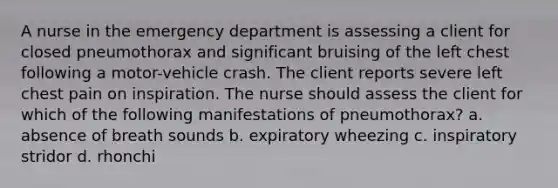 A nurse in the emergency department is assessing a client for closed pneumothorax and significant bruising of the left chest following a motor-vehicle crash. The client reports severe left chest pain on inspiration. The nurse should assess the client for which of the following manifestations of pneumothorax? a. absence of breath sounds b. expiratory wheezing c. inspiratory stridor d. rhonchi